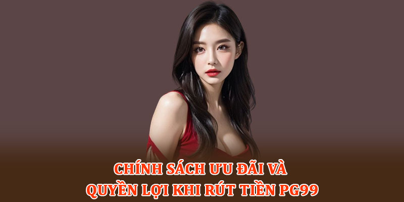 Chính sách ưu đãi và quyền lợi khi rút tiền PG99